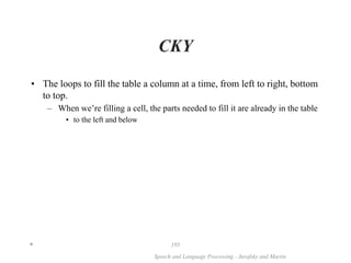 *
Speech and Language Processing - Jurafsky and Martin
195
CKY
• The loops to fill the table a column at a time, from left to right, bottom
to top.
– When we’re filling a cell, the parts needed to fill it are already in the table
• to the left and below
 