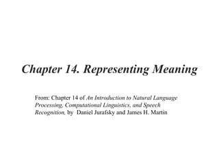 Chapter 14. Representing Meaning
From: Chapter 14 of An Introduction to Natural Language
Processing, Computational Linguistics, and Speech
Recognition, by Daniel Jurafsky and James H. Martin
 