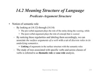 Representing Meaning 216
14.2 Meaning Structure of Language
Predicate-Argument Structure
• Notion of semantic role
– By looking at (14.12) through (14.14)
• The pre-verbal argument plays the role of the entity doing the wanting, while
• The post-verbal argument plays the role of concept that is wanted.
– By noticing these regularities and labeling them accordingly, we can
associate the surface arguments of a verb with a set of discrete roles in its
underlying semantics.
• Linking of arguments in the surface structure with the semantic roles
– The study of roes associated with specific verbs and across classes of
verbs is referred to as thematic role or case role analysis.
 