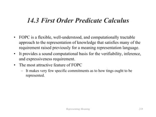 Representing Meaning 218
14.3 First Order Predicate Calculus
• FOPC is a flexible, well-understood, and computationally tractable
approach to the representation of knowledge that satisfies many of the
requirement raised previously for a meaning representation language.
• It provides a sound computational basis for the verifiability, inference,
and expressiveness requirement.
• The most attractive feature of FOPC
– It makes very few specific commitments as to how tings ought to be
represented.
 