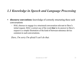 Introduction to NLP 22
1.1 Knowledge in Speech and Language Processing
• discourse conventions: knowledge of correctly structuring these such
conversations
– HAL chooses to engage in a structured conversation relevant to Dave’s
initial request. HAL’s correct use of the word that in its answer to Dave’s
request is a simple illustration of the kind of between-utterance device
common in such conversations.
Dave, I’m sorry I’m afraid I can’t do that.
 