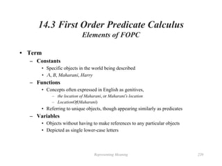 Representing Meaning 220
14.3 First Order Predicate Calculus
Elements of FOPC
• Term
– Constants
• Specific objects in the world being described
• Ａ, B, Maharani, Harry
– Functions
• Concepts often expressed in English as genitives,
– the location of Maharani, or Maharani’s location
– LocationOf(Maharani)
• Referring to unique objects, though appearing similarly as predicates
– Variables
• Objects without having to make references to any particular objects
• Depicted as single lower-case letters
 