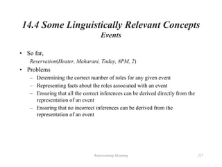 Representing Meaning 227
14.4 Some Linguistically Relevant Concepts
Events
• So far,
Reservation(Heater, Maharani, Today, 8PM, 2)
• Problems
– Determining the correct number of roles for any given event
– Representing facts about the roles associated with an event
– Ensuring that all the correct inferences can be derived directly from the
representation of an event
– Ensuring that no incorrect inferences can be derived from the
representation of an event
 