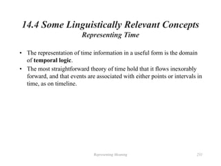 Representing Meaning 231
14.4 Some Linguistically Relevant Concepts
Representing Time
• The representation of time information in a useful form is the domain
of temporal logic.
• The most straightforward theory of time hold that it flows inexorably
forward, and that events are associated with either points or intervals in
time, as on timeline.
 