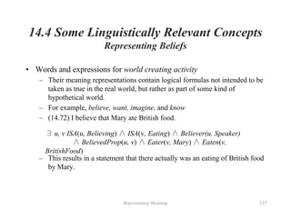 Representing Meaning 235
14.4 Some Linguistically Relevant Concepts
Representing Beliefs
• Words and expressions for world creating activity
– Their meaning representations contain logical formulas not intended to be
taken as true in the real world, but rather as part of some kind of
hypothetical world.
– For example, believe, want, imagine, and know
– (14.72) I believe that Mary ate British food.
∃ u, v ISA(u, Believing) ∧ ISA(v, Eating) ∧ Believer(u, Speaker)
∧ BelievedProp(u, v) ∧ Eater(v, Mary) ∧ Eaten(v,
BritishFood)
– This results in a statement that there actually was an eating of British food
by Mary.
 