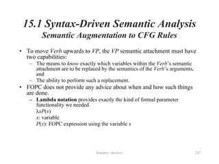 Semantic Analysis 242
15.1 Syntax-Driven Semantic Analysis
Semantic Augmentation to CFG Rules
• To move Verb upwards to VP, the VP semantic attachment must have
two capabilities:
– The means to know exactly which variables within the Verb’s semantic
attachment are to be replaced by the semantics of the Verb’s arguments,
and
– The ability to perform such a replacement.
• FOPC does not provide any advice about when and how such things
are done.
– Lambda notation provides exactly the kind of formal parameter
functionality we needed.
λxP(x)
x: variable
P(x): FOPC expression using the variable x
 