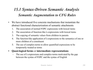 Semantic Analysis 248
15.1 Syntax-Driven Semantic Analysis
Semantic Augmentation to CFG Rules
• We have introduced five concrete mechanisms that instantiate the
abstract functional characterization of semantic attachments
1. The association of normal FOPC expressions with lexical items
2. The association of function-like λ-expressions with lexical items
3. The copying of semantic values from children to parents
4. The function-like application of λ-expressions to the semantics of one or
more children of a constituent
5. The use of complex-terms to allow quantified expressions to be
temporarily treated as terms
• Quasi-logical forms or intermediate representations
– The use of λ-expressions and complex-terms motivated by the gap
between the syntax of FOPC and the syntax of English
 