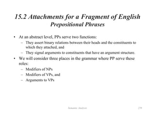 Semantic Analysis 259
15.2 Attachments for a Fragment of English
Prepositional Phrases
• At an abstract level, PPs serve two functions:
– They assert binary relations between their heads and the constituents to
which they attached, and
– They signal arguments to constituents that have an argument structure.
• We will consider three places in the grammar where PP serve these
roles:
– Modifiers of NPs
– Modifiers of VPs, and
– Arguments to VPs
 