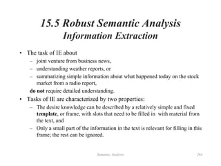 Semantic Analysis 264
15.5 Robust Semantic Analysis
Information Extraction
• The task of IE about
– joint venture from business news,
– understanding weather reports, or
– summarizing simple information about what happened today on the stock
market from a radio report,
do not require detailed understanding.
• Tasks of IE are characterized by two properties:
– The desire knowledge can be described by a relatively simple and fixed
template, or frame, with slots that need to be filled in with material from
the text, and
– Only a small part of the information in the text is relevant for filling in this
frame; the rest can be ignored.
 
