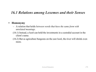Lexical Semantics 278
16.1 Relations among Lexemes and their Senses
• Homonymy
– A relation that holds between words that have the same form with
unrelated meanings.
(16.1) Instead, a bank can hold the investments in a custodial account in the
client’s name.
(16.2) But as agriculture burgeons on the east bank, the river will shrink even
more.
 