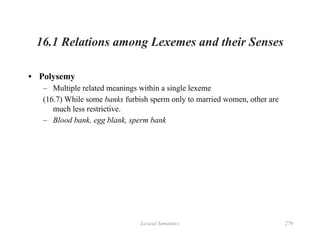 Lexical Semantics 279
16.1 Relations among Lexemes and their Senses
• Polysemy
– Multiple related meanings within a single lexeme
(16.7) While some banks furbish sperm only to married women, other are
much less restrictive.
– Blood bank, egg blank, sperm bank
 