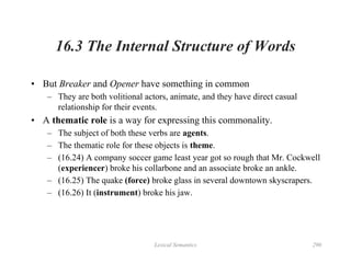 Lexical Semantics 290
16.3 The Internal Structure of Words
• But Breaker and Opener have something in common
– They are both volitional actors, animate, and they have direct casual
relationship for their events.
• A thematic role is a way for expressing this commonality.
– The subject of both these verbs are agents.
– The thematic role for these objects is theme.
– (16.24) A company soccer game least year got so rough that Mr. Cockwell
(experiencer) broke his collarbone and an associate broke an ankle.
– (16.25) The quake (force) broke glass in several downtown skyscrapers.
– (16.26) It (instrument) broke his jaw.
 