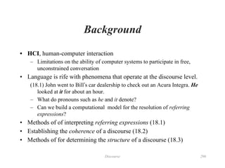 Discourse 296
Background
• HCI, human-computer interaction
– Limitations on the ability of computer systems to participate in free,
unconstrained conversation
• Language is rife with phenomena that operate at the discourse level.
(18.1) John went to Bill’s car dealership to check out an Acura Integra. He
looked at it for about an hour.
– What do pronouns such as he and it denote?
– Can we build a computational model for the resolution of referring
expressions?
• Methods of of interpreting referring expressions (18.1)
• Establishing the coherence of a discourse (18.2)
• Methods of for determining the structure of a discourse (18.3)
 