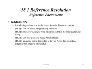 Discourse 304
18.1 Reference Resolution
Reference Phenomena
• Indefinite NPs
– Introducing entities new to the hearer into the discourse context
(18.5) I saw an Acura Integra today. (evoke)
(18.6) Some Acura Integra were being unloaded at the local dealership
today.
(18.7) I saw this awesome Acura Integra today.
(18.8) I am going to the dealership to buy an Acura Integra today.
(specific/non-specific ambiguity)
 