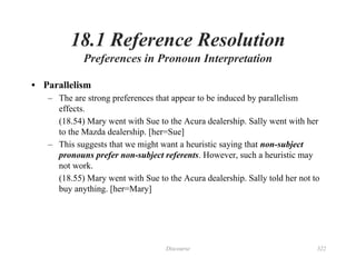 Discourse 322
18.1 Reference Resolution
Preferences in Pronoun Interpretation
• Parallelism
– The are strong preferences that appear to be induced by parallelism
effects.
(18.54) Mary went with Sue to the Acura dealership. Sally went with her
to the Mazda dealership. [her=Sue]
– This suggests that we might want a heuristic saying that non-subject
pronouns prefer non-subject referents. However, such a heuristic may
not work.
(18.55) Mary went with Sue to the Acura dealership. Sally told her not to
buy anything. [her=Mary]
 