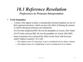 Discourse 323
18.1 Reference Resolution
Preferences in Pronoun Interpretation
• Verb Semantics
– Certain verbs appear to place a semantically-oriented emphasis on one of
their argument positions, which can have the effect of biasing the manner
in which subsequent pronouns are interpreted.
(18.56) John telephoned Bill. He lost the pamphlet on Acuras. [He=John]
(18.57) John criticized Bill. He lost the pamphlet on Acuras. [He=Bill]
– Some researchers have claimed this effect results from what has been
called “implicit causality” of a verb:
• The implicit cause of “criticizing” event is considered to be its object, whereas
• The implicit cause of a “telephoning” event is considered to be its subject.
 