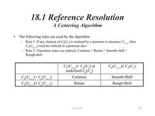 Discourse 338
18.1 Reference Resolution
A Centering Algorithm
• The following rules are used by the algorithm
– Rule 1: If any element of Cf
(Un
) is realized by a pronoun in utterance Un+1
, then
Cb
(Un+1
) must be realized as a pronoun also.
– Rule 2: Transition states are ordered. Continue > Retain > Smooth-shift >
Rough-shift
Cb
(Un+1
)= Cb
(Un
) or
undefined Cb
(Un
)
Cb
(Un+1
)≠ Cb
(Un
)
Cb
(Un+1
)= Cp
(Un+1
) Continue Smooth-Shift
Cb
(Un+1
)≠ Cp
(Un+1
) Retain Rough-Shift
 