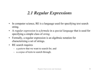 Regular Expressions and Automata 36
2.1 Regular Expressions
• In computer science, RE is a language used for specifying text search
string.
• A regular expression is a formula in a special language that is used for
specifying a simple class of string.
• Formally, a regular expression is an algebraic notation for
characterizing a set of strings.
• RE search requires
– a pattern that we want to search for, and
– a corpus of texts to search through.
 