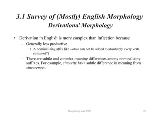 Morphology and FSTs 70
3.1 Survey of (Mostly) English Morphology
Derivational Morphology
• Derivation in English is more complex than inflection because
– Generally less productive
• A nominalizing affix like –ation can not be added to absolutely every verb.
eatation(*)
– There are subtle and complex meaning differences among nominalizing
suffixes. For example, sincerity has a subtle difference in meaning from
sincereness.
 