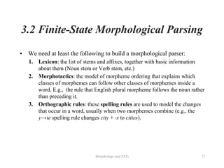 Morphology and FSTs 72
3.2 Finite-State Morphological Parsing
• We need at least the following to build a morphological parser:
1. Lexicon: the list of stems and affixes, together with basic information
about them (Noun stem or Verb stem, etc.)
2. Morphotactics: the model of morpheme ordering that explains which
classes of morphemes can follow other classes of morphemes inside a
word. E.g., the rule that English plural morpheme follows the noun rather
than preceding it.
3. Orthographic rules: these spelling rules are used to model the changes
that occur in a word, usually when two morphemes combine (e.g., the
y→ie spelling rule changes city + -s to cities).
 
