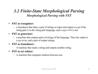 Morphology and FSTs 81
3.2 Finite-State Morphological Parsing
Morphological Parsing with FST
• FST as recognizer:
– a transducer that takes a pair of strings as input and output accept if the
string-pair is in the string-pair language, and a reject if it is not.
• FST as generator:
– a machine that outputs pairs of strings of the language. Thus the output is
a yes or no, and a pair of output strings.
• FST as transducer:
– A machine that reads a string and outputs another string.
• FST as set relater:
– A machine that computes relation between sets.
 