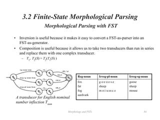 Morphology and FSTs 84
3.2 Finite-State Morphological Parsing
Morphological Parsing with FST
• Inversion is useful because it makes it easy to convert a FST-as-parser into an
FST-as-generator.
• Composition is useful because it allows us to take two transducers than run in series
and replace them with one complex transducer.
– T1
。T2
(S) = T2
(T1
(S) )
Reg-noun Irreg-pl-noun Irreg-sg-noun
fox
fat
fog
aardvark
g o:e o:e s e
sheep
m o:i u:εs:c e
goose
sheep
mouse
A transducer for English nominal
number inflection Tnum
 
