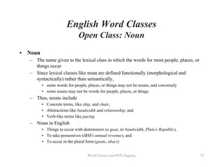 Word Classes and POS Tagging 97
English Word Classes
Open Class: Noun
• Noun
– The name given to the lexical class in which the words for most people, places, or
things occur
– Since lexical classes like noun are defined functionally (morphological and
syntactically) rather than semantically,
• some words for people, places, or things may not be nouns, and conversely
• some nouns may not be words for people, places, or things.
– Thus, nouns include
• Concrete terms, like ship, and chair,
• Abstractions like bandwidth and relationship, and
• Verb-like terms like pacing
– Noun in English
• Things to occur with determiners (a goat, its bandwidth, Plato’s Republic),
• To take possessives (IBM’s annual revenue), and
• To occur in the plural form (goats, abaci)
 