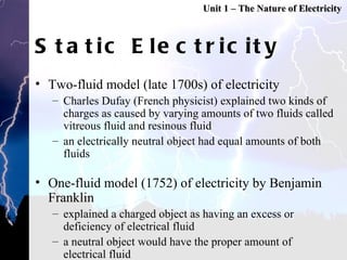 Static Electricity Two-fluid model (late 1700s) of electricity Charles Dufay (French physicist) explained two kinds of charges as caused by varying amounts of two fluids called vitreous fluid and resinous fluid an electrically neutral object had equal amounts of both fluids One-fluid model (1752) of electricity by Benjamin Franklin explained a charged object as having an excess or deficiency of electrical fluid a neutral object would have the proper amount of electrical fluid first person to use the terms negative and positive in regards to charged object  Unit 1 – The Nature of Electricity 