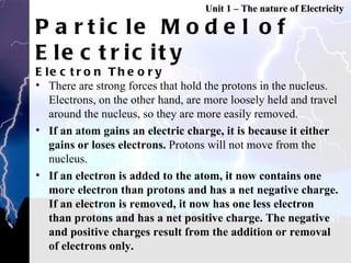 Particle Model of Electricity Electron Theory There are strong forces that hold the protons in the nucleus. Electrons, on the other hand, are more loosely held and travel around the nucleus, so they are more easily removed.  If an atom gains an electric charge, it is because it either gains or loses electrons.  Protons will not move from the nucleus.  If an electron is added to the atom, it now contains one more electron than protons and has a net negative charge. If an electron is removed, it now has one less electron than protons and has a net positive charge. The negative and positive charges result from the addition or removal of electrons only.  Unit 1 – The nature of Electricity 