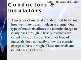 Conductors & Insulators Two types of material are identified based on how well they transmit electric charge. One type of materials allows the electric charge to easily pass through. These substances are called  conductors . The other type of materials does not easily allow the electric charge to pass through. These materials are called  insulators .  Unit 1 – The nature of Electricity 