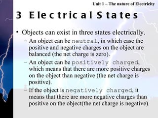 3 Electrical States Objects can exist in three states electrically. An object can be  neutral , in which case the positive and negative charges on the object are balanced (the net charge is zero). An object can be  positively charged , which means that there are more positive charges on the object than negative (the net charge is positive). If the object is  negatively charged , it means that there are more negative charges than positive on the object(the net charge is negative).  Unit 1 – The nature of Electricity 