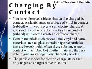 Charging By Contact You have observed objects that can be charged by contact. A plastic straw or a piece of vinyl in contact (rubbed) with wool receives an electric charge. A glass rod in contact (rubbed) with silk in contact (rubbed) with cotton creates a different charge. Certain materials such as wool and vinyl and some materials such as glass contain negative particles that are loosely held. When these substances are in contact with (rubbed by) another material, they are able to give away negatively charged particles. The particle model for electric charge states that only negative charges move in solids.  Unit 1 – The nature of Electricity 