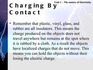 Charging By Contact Remember that plastic, vinyl, glass, and rubber are all insulators. This means the charge produced on the objects does not travel anywhere but remains at the spot where it is rubbed by a cloth. As a result the objects have localized charges that do not move. This means you can hold the objects without their losing the electric charge. Unit 1 – The nature of Electricity 