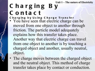 Charging By Contact Charging by Using Charge Transfer You have seen that electric charge can be moved from one object to another through friction. The particle model adequately explains how this transfer takes place. Another way that electric charge can travel from one object to another is by touching a charged object and another, usually neutral, object. The charge moves between the charged object and the neutral object. This method of charge transfer takes place by contact or conduction. Unit 1 – The nature of Electricity 