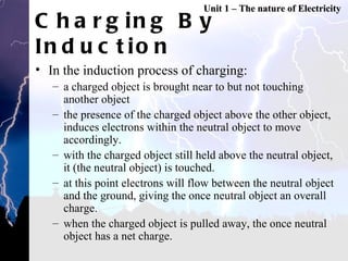 Charging By Induction In the induction process of charging: a charged object is brought near to but not touching another object the presence of the charged object above the other object, induces electrons within the neutral object to move accordingly. with the charged object still held above the neutral object, it (the neutral object) is touched. at this point electrons will flow between the neutral object and the ground, giving the once neutral object an overall charge. when the charged object is pulled away, the once neutral object has a net charge.  Unit 1 – The nature of Electricity 