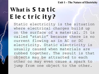 What is  Static Electricity? Static electricity is the situation where electrical charges build up on the surface of a material. It is called “static” because there is no current flowing as in AC or DC electricity. Static electricity is usually caused when materials are rubbed together. The result is that objects may be attracted to each other or may even cause a spark to jump from one object to the other.  Unit 1 – The Nature of Electricity 