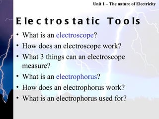 Electrostatic Tools What is an  electroscope ? How does an electroscope work? What 3 things can an electroscope measure? What is an  electrophorus ? How does an electrophorus work? What is an electrophorus used for? Unit 1 – The nature of Electricity 