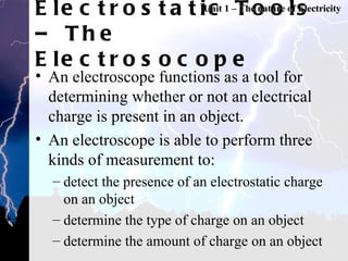 Electrostatic Tools – The Electrosocope An electroscope functions as a tool for determining whether or not an electrical charge is present in an object.  An electroscope is able to perform three kinds of measurement to:  detect the presence of an electrostatic charge on an object determine the type of charge on an object determine the amount of charge on an object Unit 1 – The nature of Electricity 