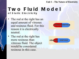 Two Fluid Model of Static Electricity The rod at the right has an equal amount of vitreous and resinous fluid. For this reason it is electrically neutral. The rod at the right has more resinous than vitreous fluid. The object would be considered resinous in this case. Unit 1 – The Nature of Electricity 