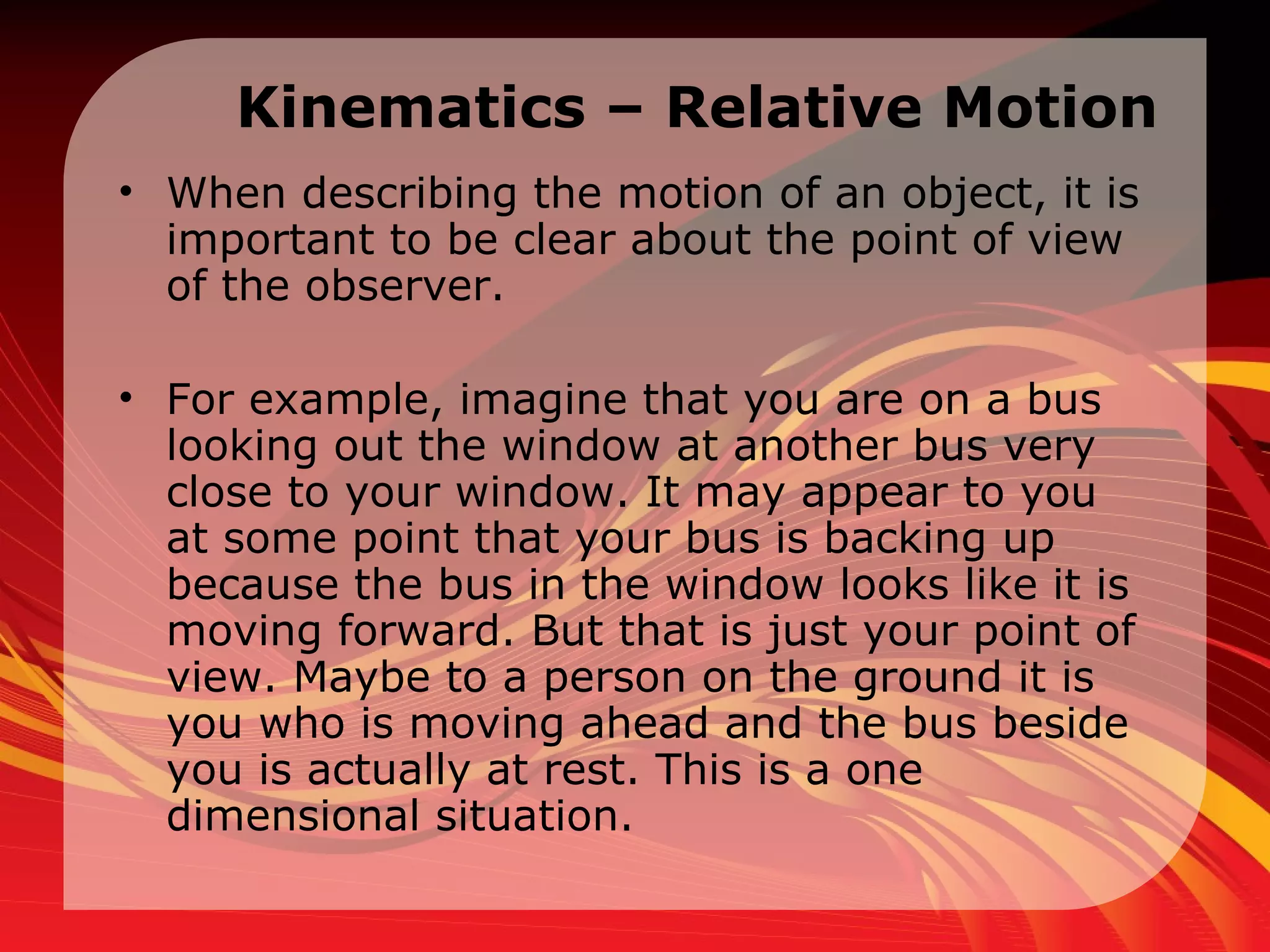 Kinematics – Relative Motion When describing the motion of an object, it is important to be clear about the point of view of the observer.  For example, imagine that you are on a bus looking out the window at another bus very close to your window. It may appear to you at some point that your bus is backing up because the bus in the window looks like it is moving forward. But that is just your point of view. Maybe to a person on the ground it is you who is moving ahead and the bus beside you is actually at rest. This is a one dimensional situation.  