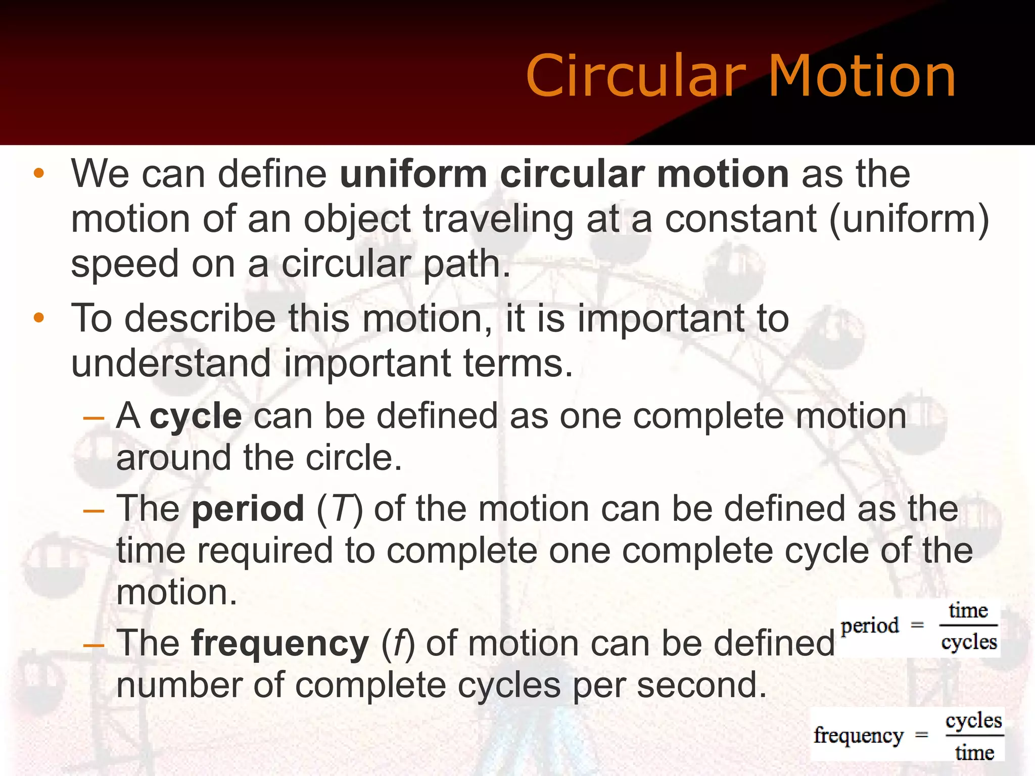 Circular Motion    We can define  uniform circular motion  as the motion of an object traveling at a constant (uniform) speed on a circular path.  To describe this motion, it is important to understand important terms.  A  cycle  can be defined as one complete motion around the circle. The  period  ( T ) of the motion can be defined as the time required to complete one complete cycle of the motion. The  frequency  ( f ) of motion can be defined as the number of complete cycles per second. 