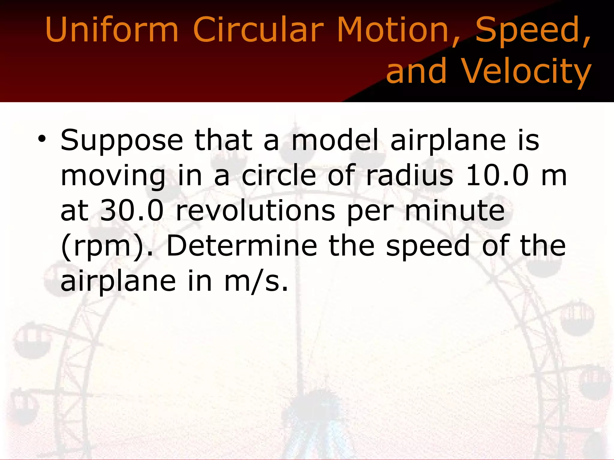 Uniform Circular Motion, Speed, and Velocity Suppose that a model airplane is moving in a circle of radius 10.0 m at 30.0 revolutions per minute (rpm). Determine the speed of the airplane in m/s.   