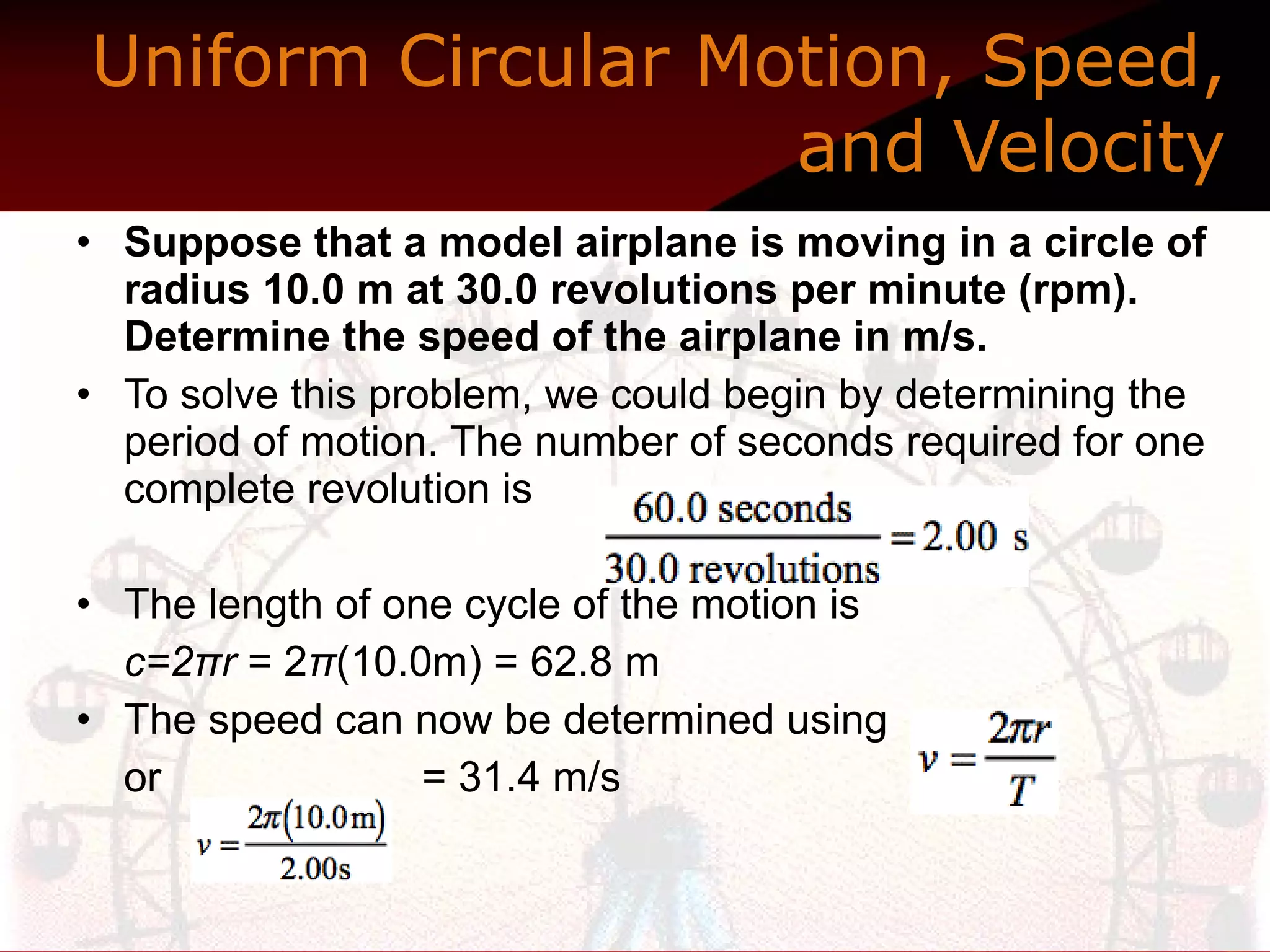 Uniform Circular Motion, Speed, and Velocity Suppose that a model airplane is moving in a circle of radius 10.0 m at 30.0 revolutions per minute (rpm). Determine the speed of the airplane in m/s.  To solve this problem, we could begin by determining the period of motion. The number of seconds required for one complete revolution is The length of one cycle of the motion is  c=2πr  = 2 π (10.0m) = 62.8 m  The speed can now be determined using or  = 31.4 m/s  