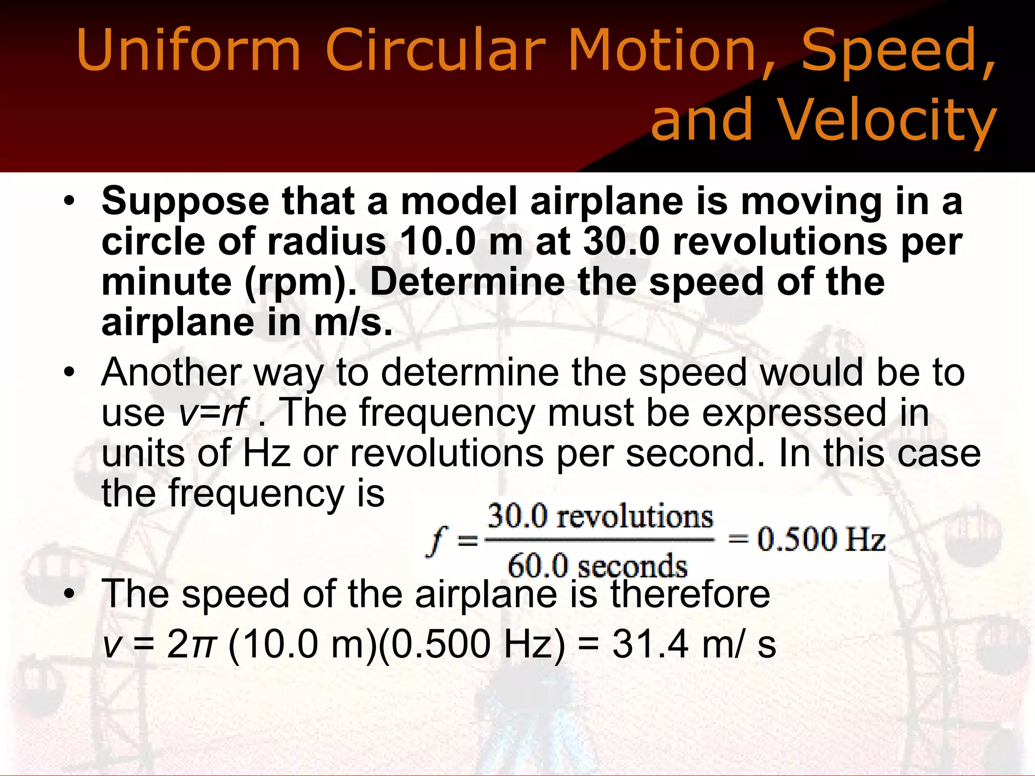 Uniform Circular Motion, Speed, and Velocity Suppose that a model airplane is moving in a circle of radius 10.0 m at 30.0 revolutions per minute (rpm). Determine the speed of the airplane in m/s.  Another way to determine the speed would be to use  v=rf  . The frequency must be expressed in units of Hz or revolutions per second. In this case the frequency is The speed of the airplane is therefore v  = 2 π  (10.0 m)(0.500 Hz) = 31.4 m/ s  
