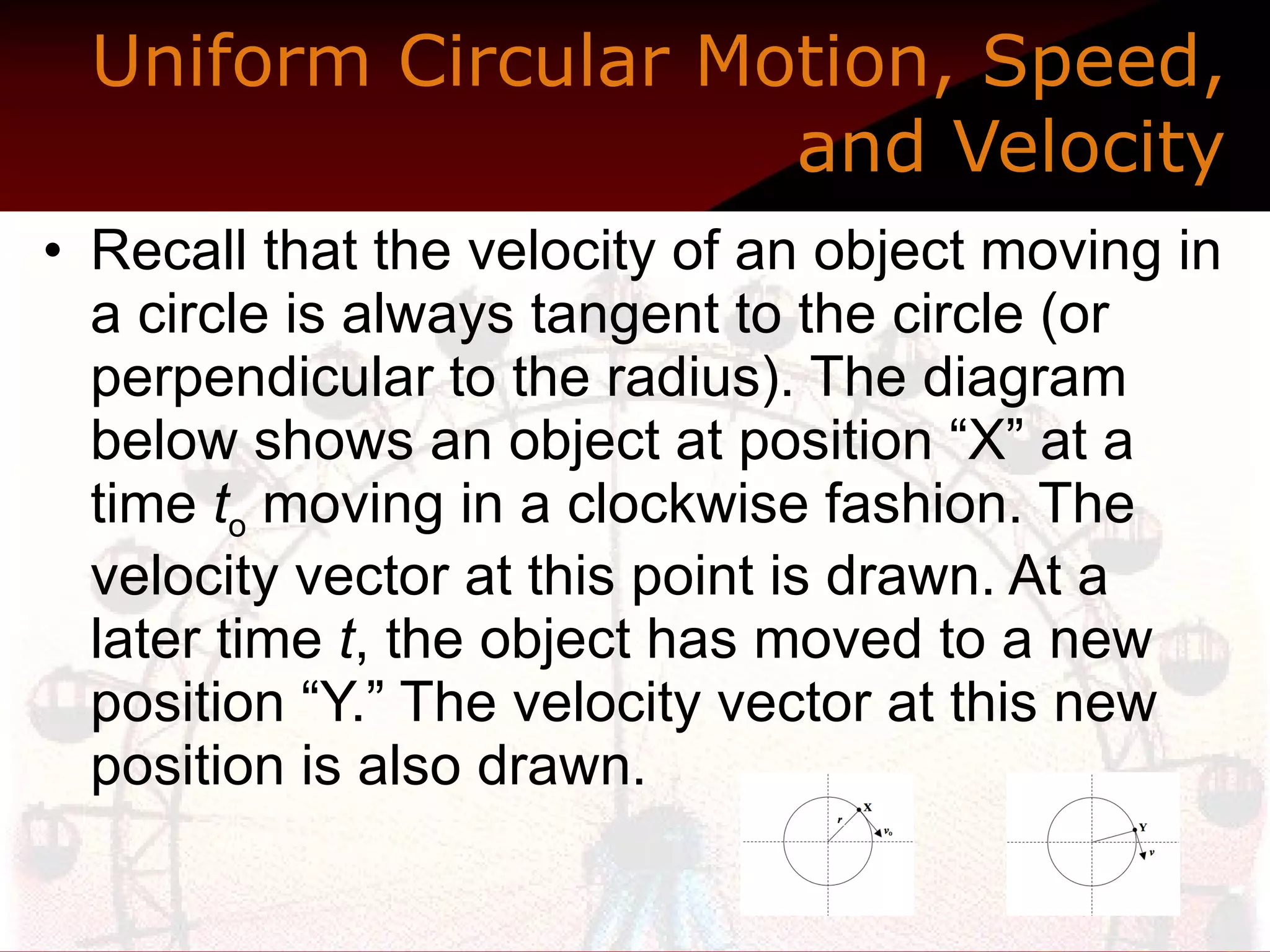 Uniform Circular Motion, Speed, and Velocity Recall that the velocity of an object moving in a circle is always tangent to the circle (or perpendicular to the radius). The diagram below shows an object at position “X” at a time  t o  moving in a clockwise fashion. The velocity vector at this point is drawn. At a later time  t , the object has moved to a new position “Y.” The velocity vector at this new position is also drawn.  