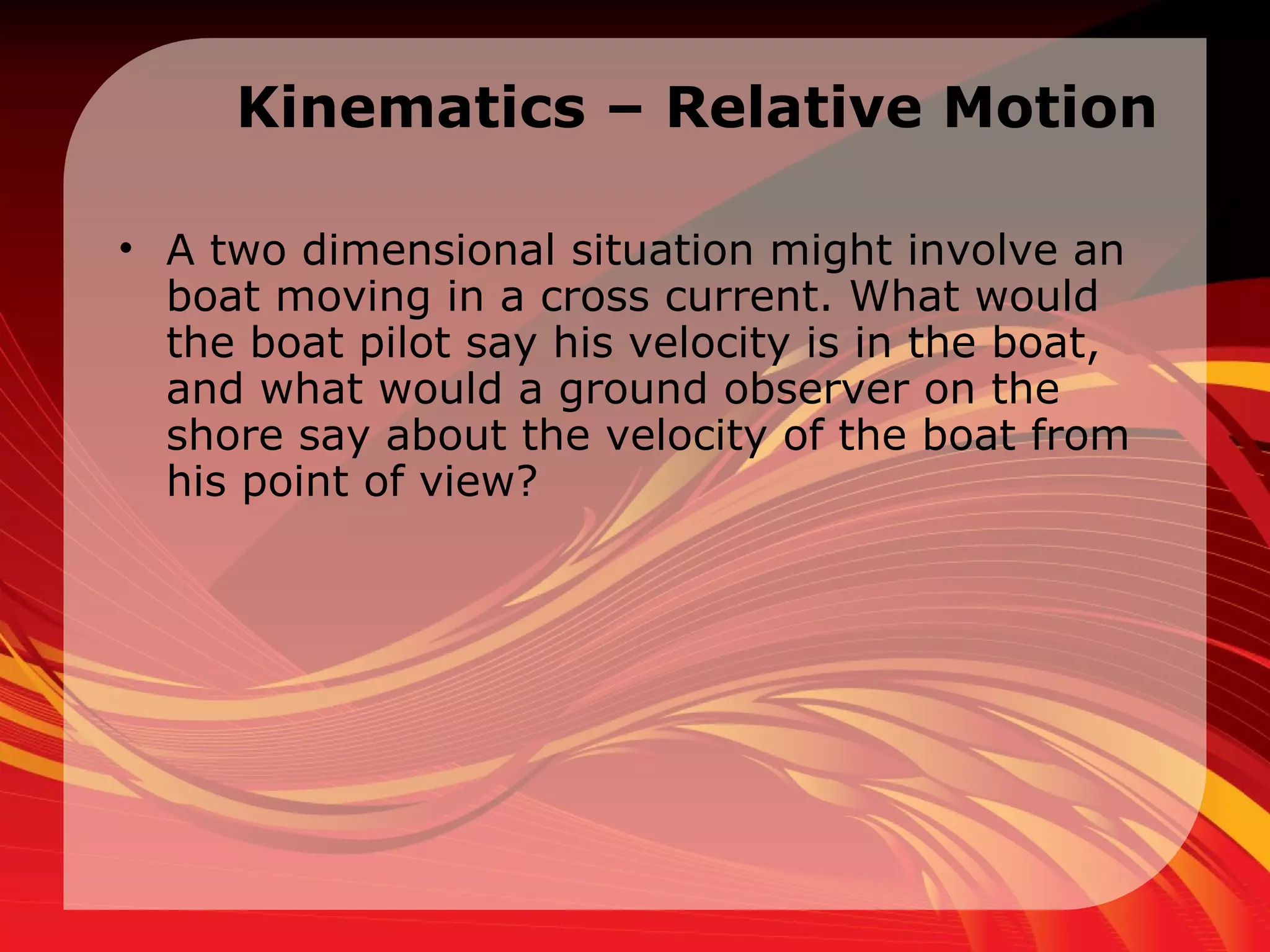 Kinematics – Relative Motion A two dimensional situation might involve an boat moving in a cross current. What would the boat pilot say his velocity is in the boat, and what would a ground observer on the shore say about the velocity of the boat from his point of view?  