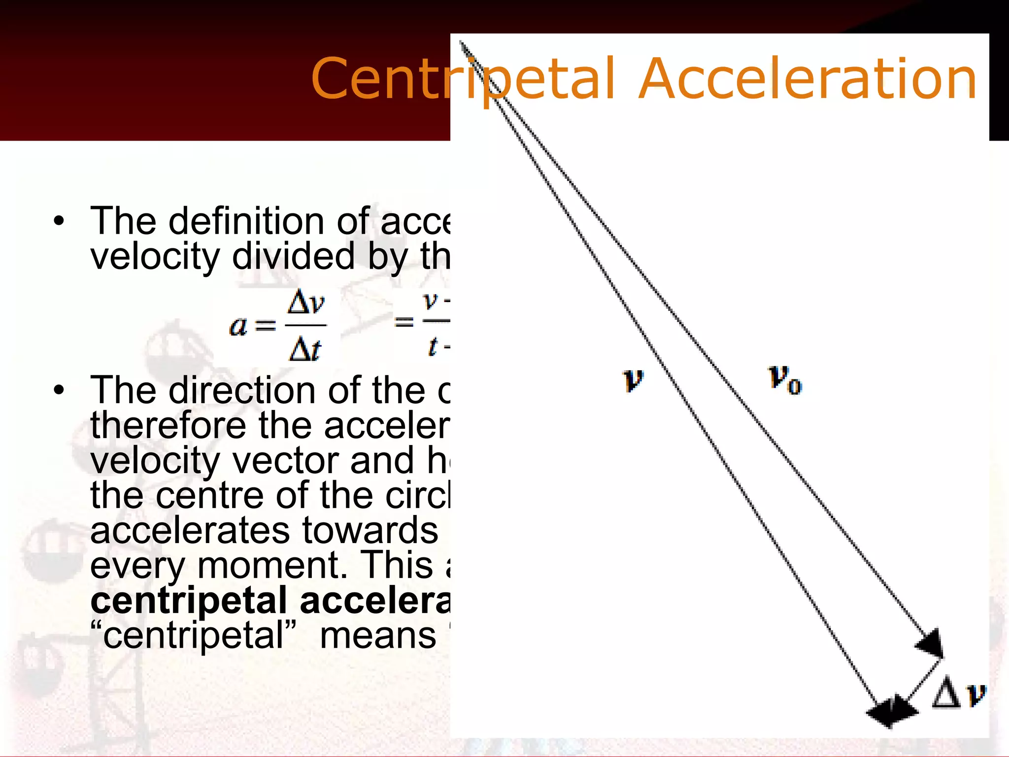 The definition of acceleration is the change in velocity divided by the difference in time.  The direction of the difference in velocity, and therefore the acceleration, is perpendicular to the velocity vector and hence along the radius towards the centre of the circle.  In fact the object accelerates towards the centre of the circle at every moment. This acceleration is called  centripetal acceleration  because the word “centripetal”  means “centre-seeking.”  Centripetal Acceleration  