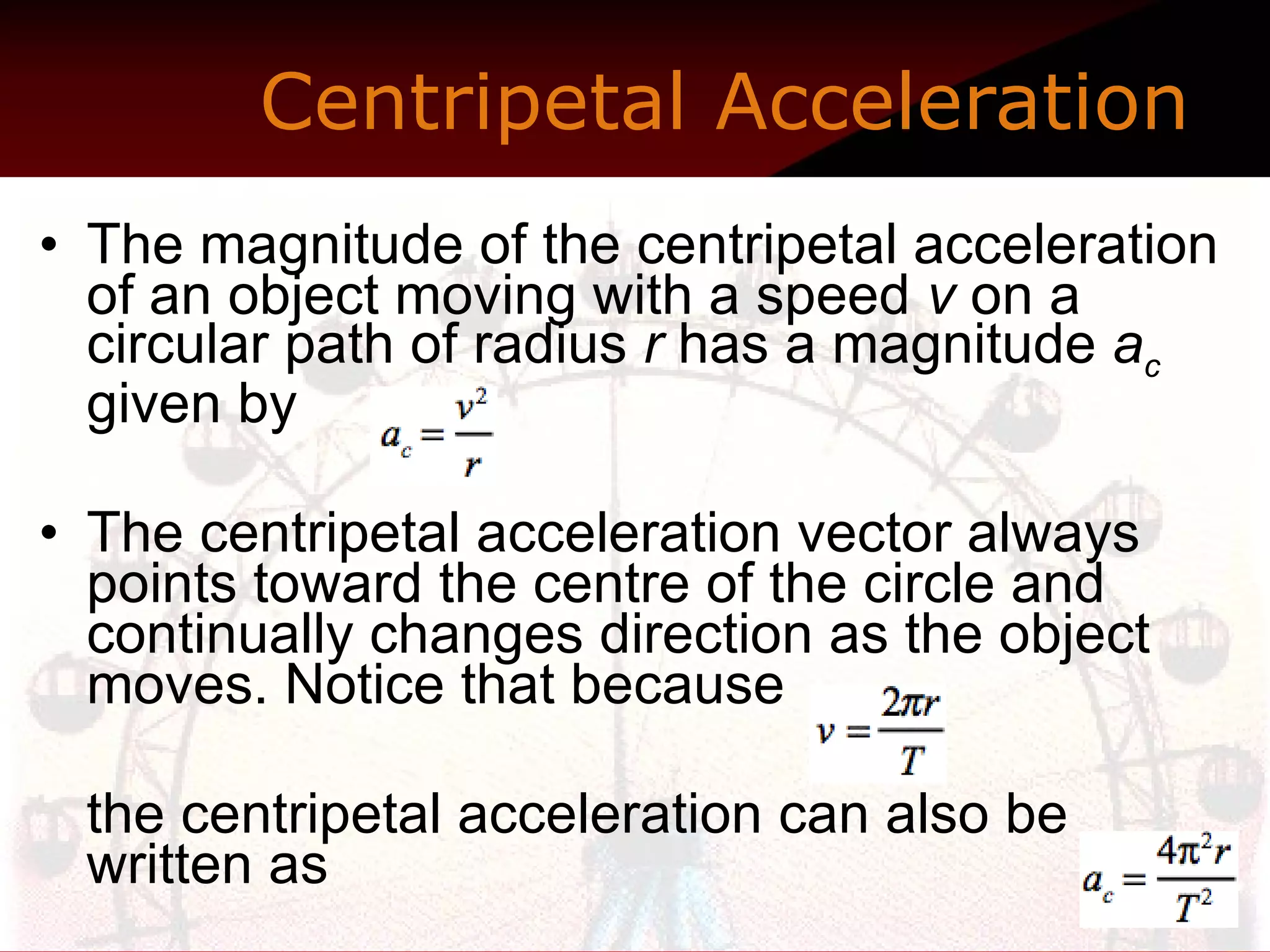 The magnitude of the centripetal acceleration of an object moving with a speed  v  on a circular path of radius  r  has a magnitude  a c  given by  The centripetal acceleration vector always points toward the centre of the circle and continually changes direction as the object moves. Notice that because    the centripetal acceleration can also be written as  Centripetal Acceleration   