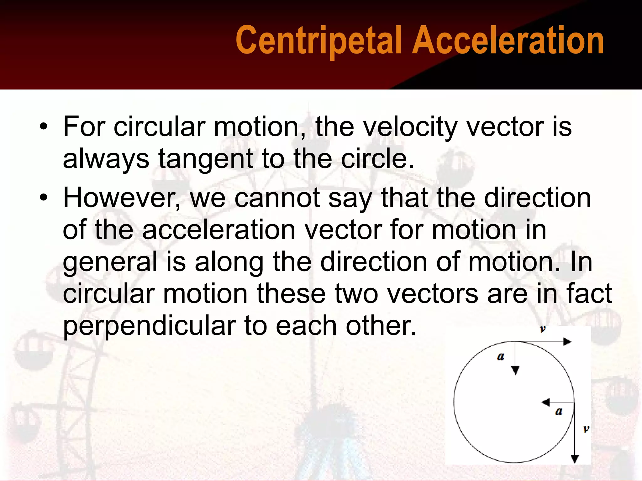 For circular motion, the velocity vector is always tangent to the circle.  However, we cannot say that the direction of the acceleration vector for motion in general is along the direction of motion. In circular motion these two vectors are in fact perpendicular to each other.  Centripetal Acceleration    