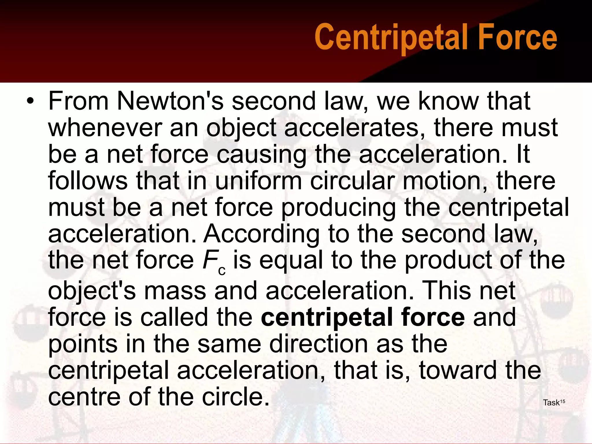 From Newton's second law, we know that whenever an object accelerates, there must be a net force causing the acceleration. It follows that in uniform circular motion, there must be a net force producing the centripetal acceleration. According to the second law, the net force  F c  is equal to the product of the object's mass and acceleration. This net force is called the  centripetal force  and points in the same direction as the centripetal acceleration, that is, toward the centre of the circle.   Task 15   Centripetal Force    